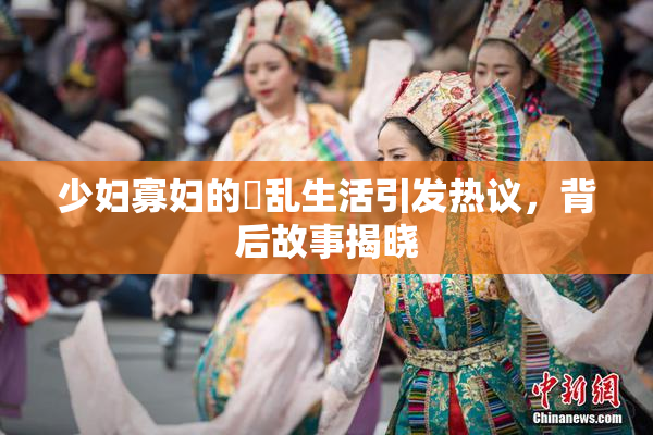 少妇寡妇的婬乱生活引发热议，背后故事揭晓