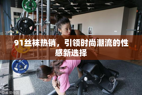 91丝袜热销，引领时尚潮流的性感新选择