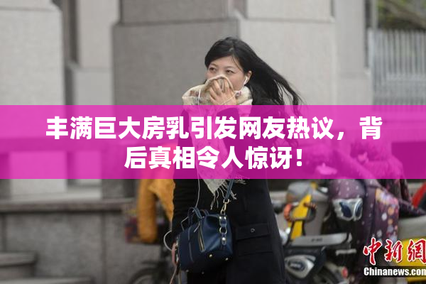 丰满巨大房乳引发网友热议，背后真相令人惊讶！