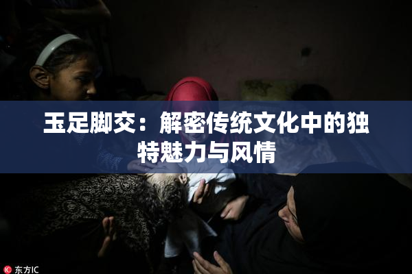 玉足脚交：解密传统文化中的独特魅力与风情