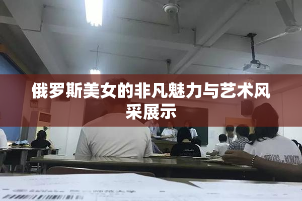 俄罗斯美女的非凡魅力与艺术风采展示