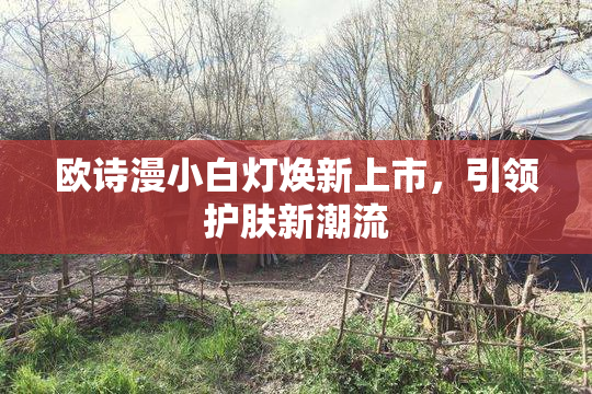 欧诗漫小白灯焕新上市，引领护肤新潮流