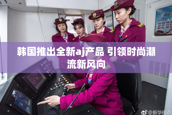 韩国推出全新aj产品 引领时尚潮流新风向