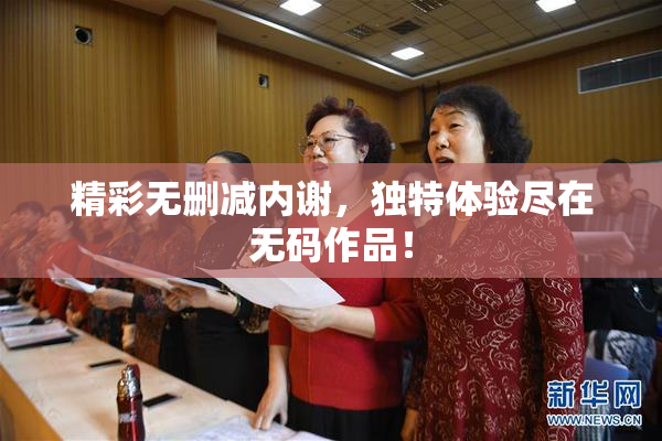 精彩无删减内谢，独特体验尽在无码作品！