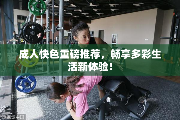 成人快色重磅推荐，畅享多彩生活新体验！