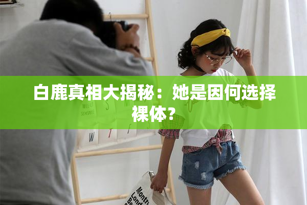 白鹿真相大揭秘：她是因何选择裸体？