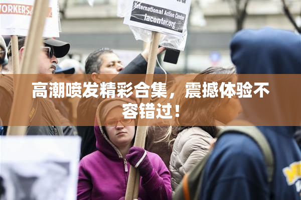 高潮喷发精彩合集，震撼体验不容错过！