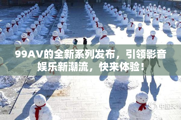 99AV的全新系列发布，引领影音娱乐新潮流，快来体验！
