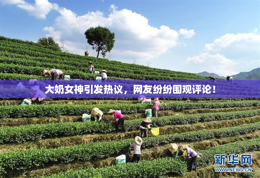 大奶女神引发热议，网友纷纷围观评论！