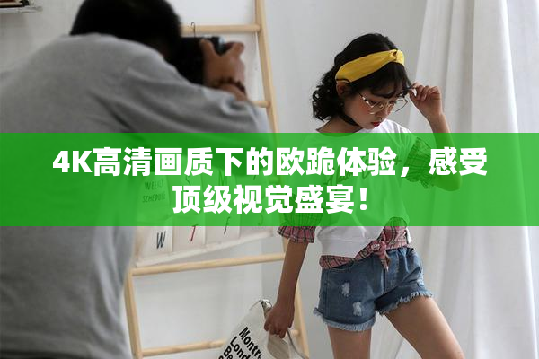 4K高清画质下的欧跪体验，感受顶级视觉盛宴！