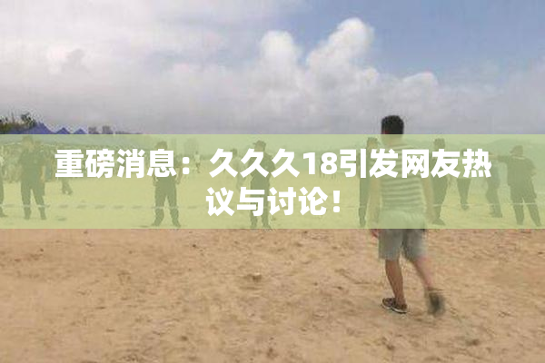 重磅消息：久久久18引发网友热议与讨论！