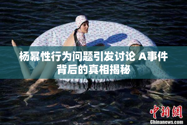 杨幂性行为问题引发讨论 A事件背后的真相揭秘
