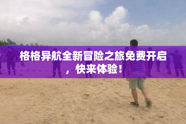 格格异航全新冒险之旅免费开启，快来体验！