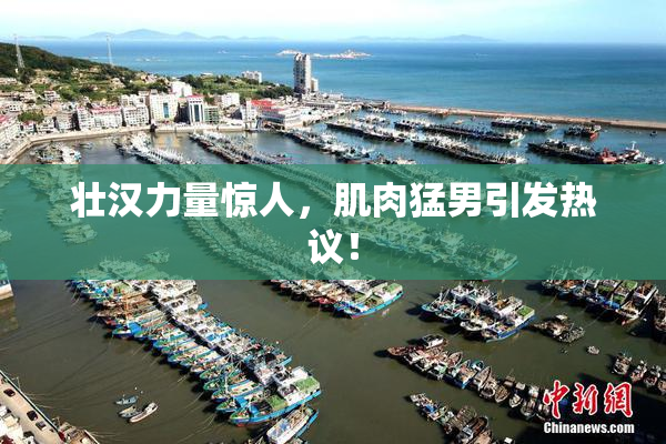 壮汉力量惊人，肌肉猛男引发热议！