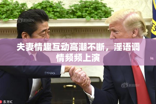 夫妻情趣互动高潮不断，淫语调情频频上演