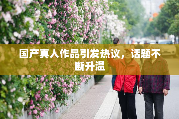国产真人作品引发热议，话题不断升温