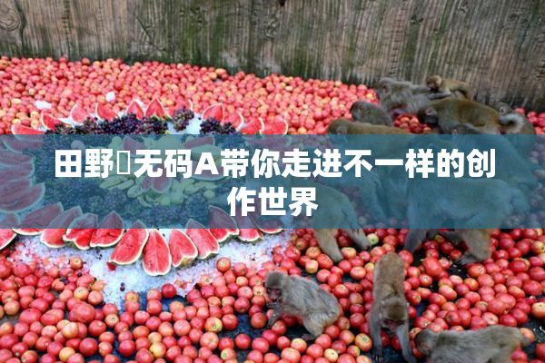 田野憂无码A带你走进不一样的创作世界