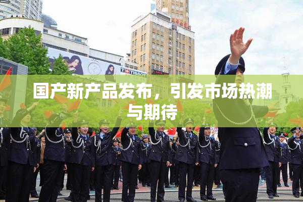 国产新产品发布，引发市场热潮与期待
