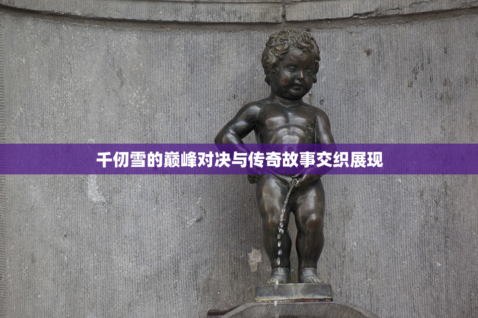 千仞雪的巅峰对决与传奇故事交织展现