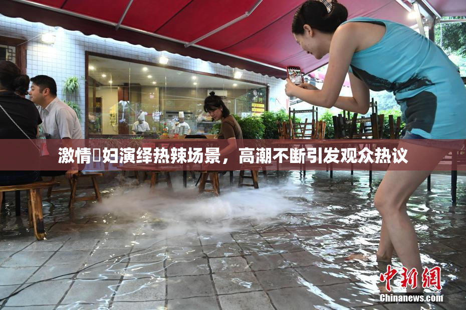 激情婬妇演绎热辣场景，高潮不断引发观众热议