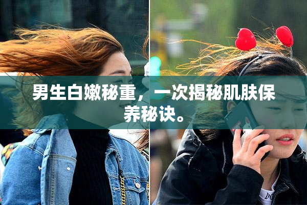 男生白嫩秘重，一次揭秘肌肤保养秘诀。