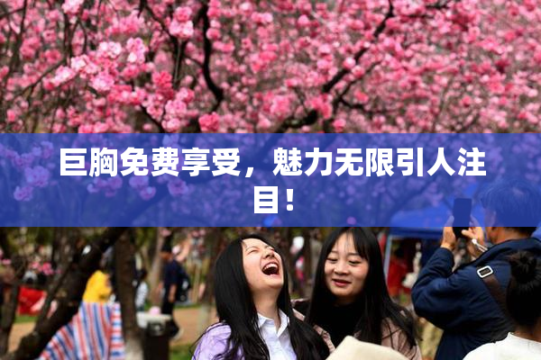 巨胸免费享受，魅力无限引人注目！
