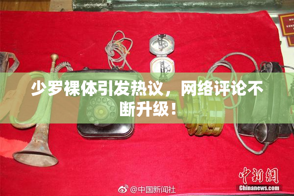 少罗裸体引发热议，网络评论不断升级！