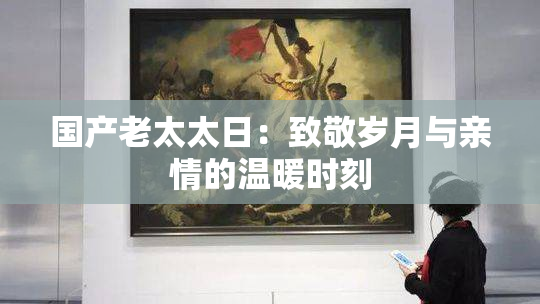 国产老太太日：致敬岁月与亲情的温暖时刻