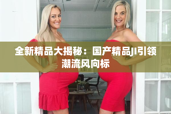 全新精品大揭秘：国产精品JI引领潮流风向标