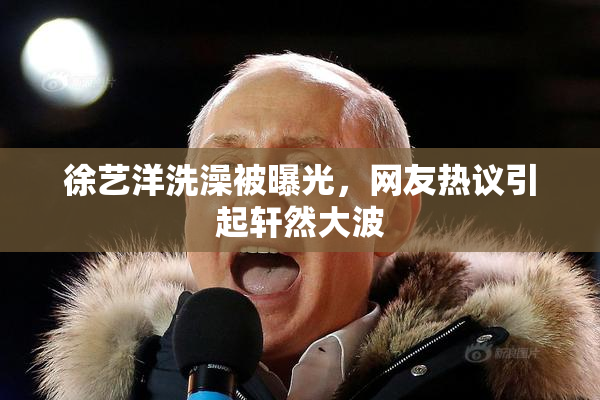 徐艺洋洗澡被曝光，网友热议引起轩然大波