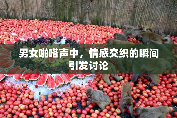 男女啪嗒声中，情感交织的瞬间引发讨论