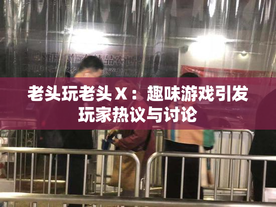 老头玩老头Ⅹ：趣味游戏引发玩家热议与讨论