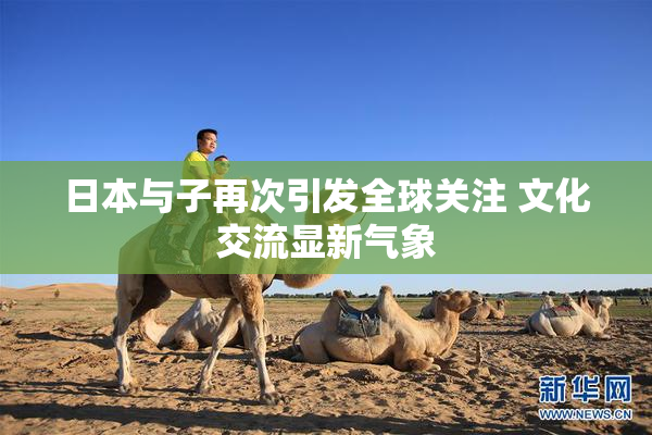 日本与子再次引发全球关注 文化交流显新气象