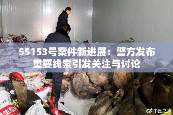55153号案件新进展：警方发布重要线索引发关注与讨论