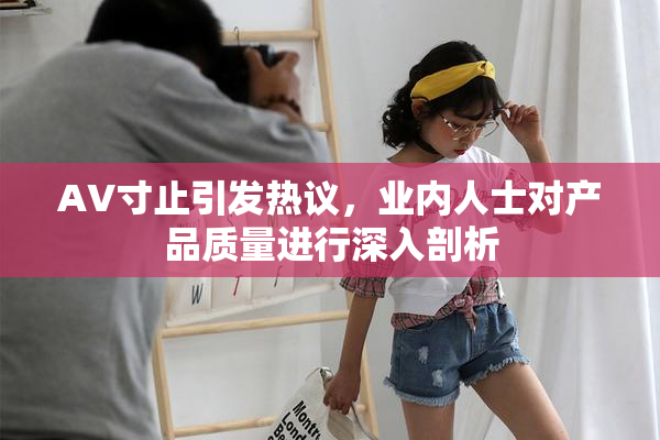 AV寸止引发热议，业内人士对产品质量进行深入剖析