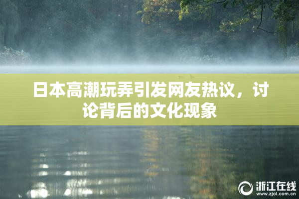 日本高潮玩弄引发网友热议，讨论背后的文化现象