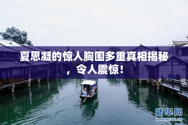 夏思凝的惊人胸围多重真相揭秘，令人震惊！