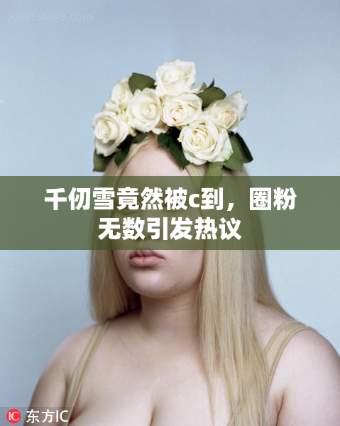 千仞雪竟然被c到，圈粉无数引发热议