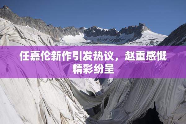 任嘉伦新作引发热议，赵重感慨精彩纷呈