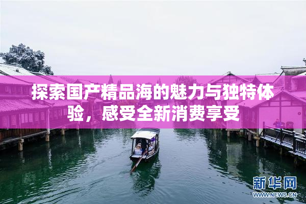探索国产精品海的魅力与独特体验，感受全新消费享受