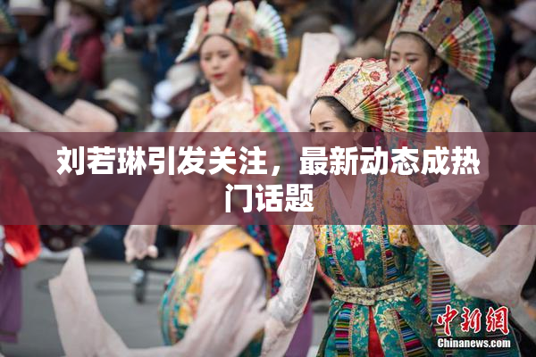 刘若琳引发关注，最新动态成热门话题