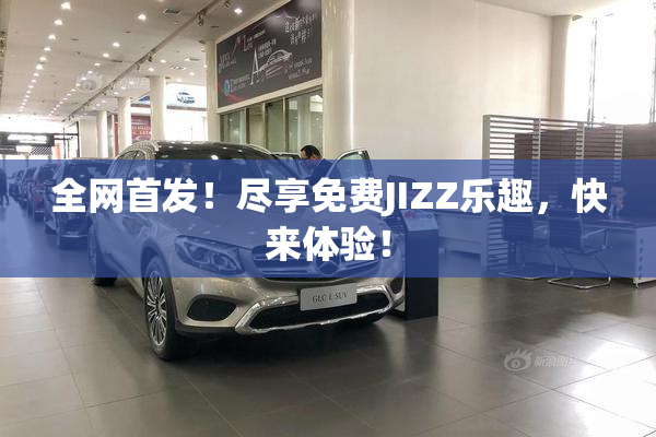 全网首发！尽享免费JIZZ乐趣，快来体验！