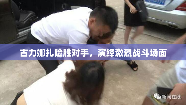 古力娜扎险胜对手，演绎激烈战斗场面