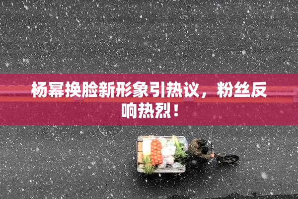 杨幂换脸新形象引热议，粉丝反响热烈！