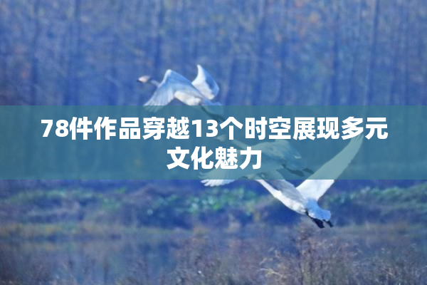 78件作品穿越13个时空展现多元文化魅力
