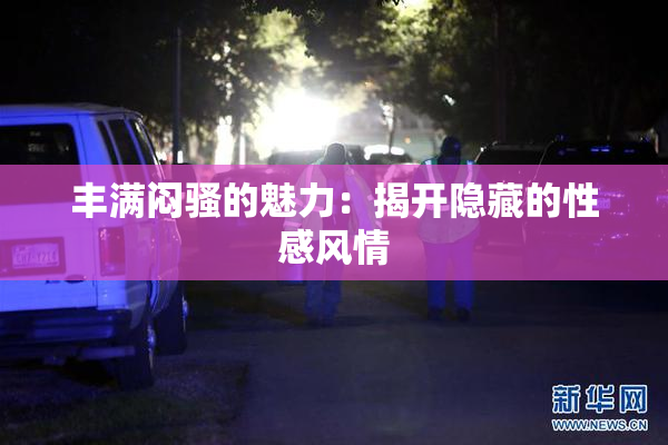 丰满闷骚的魅力：揭开隐藏的性感风情
