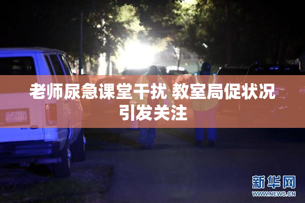 老师尿急课堂干扰 教室局促状况引发关注