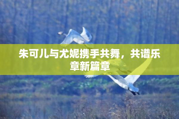 朱可儿与尤妮携手共舞，共谱乐章新篇章