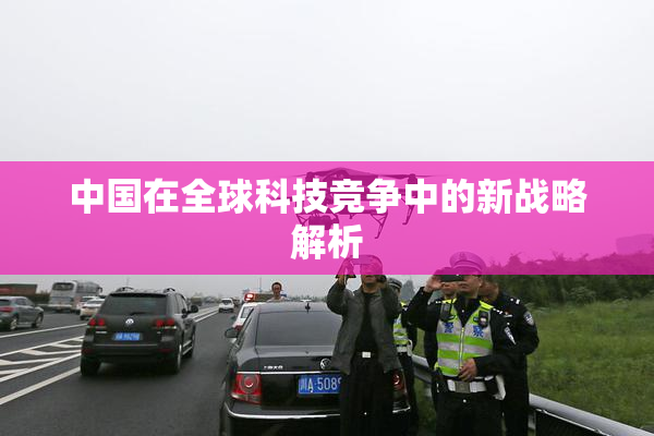 中国在全球科技竞争中的新战略解析