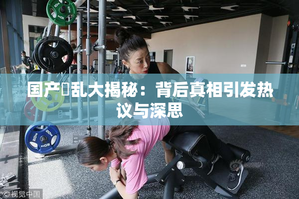国产婬乱大揭秘：背后真相引发热议与深思